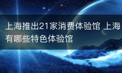 上海推出21家消费体验馆 上海有哪些特色体验馆