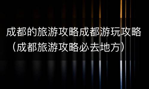 成都的旅游攻略成都游玩攻略（成都旅游攻略必去地方）