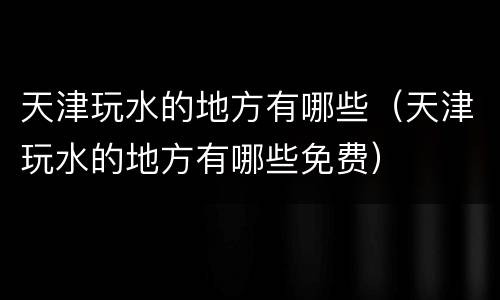 天津玩水的地方有哪些（天津玩水的地方有哪些免费）