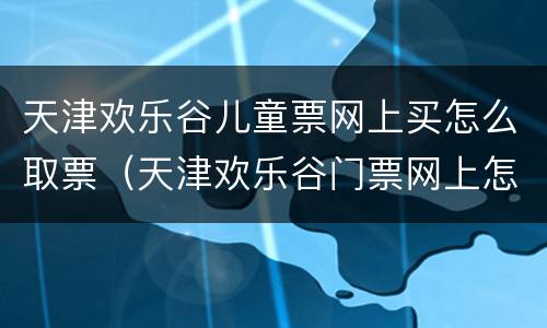 天津欢乐谷儿童票网上买怎么取票（天津欢乐谷门票网上怎么买）