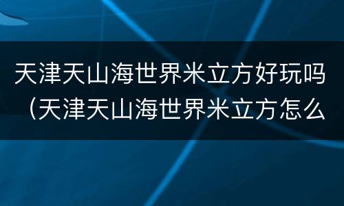 天津天山海世界米立方好玩吗（天津天山海世界米立方怎么样）