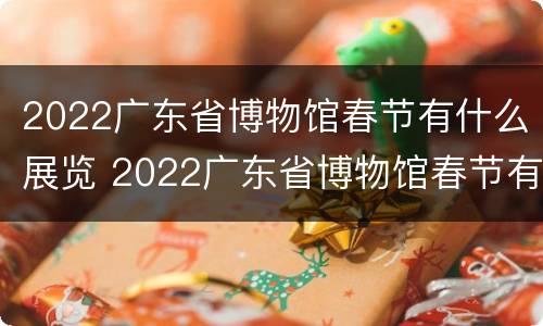 2022广东省博物馆春节有什么展览 2022广东省博物馆春节有什么展览吗