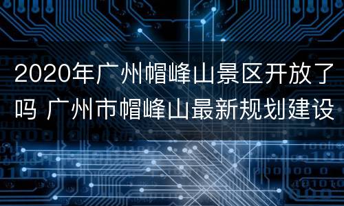2020年广州帽峰山景区开放了吗 广州市帽峰山最新规划建设