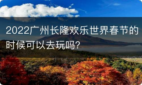 2022广州长隆欢乐世界春节的时候可以去玩吗？