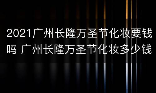 2021广州长隆万圣节化妆要钱吗 广州长隆万圣节化妆多少钱