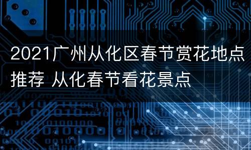 2021广州从化区春节赏花地点推荐 从化春节看花景点