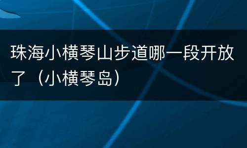 珠海小横琴山步道哪一段开放了（小横琴岛）
