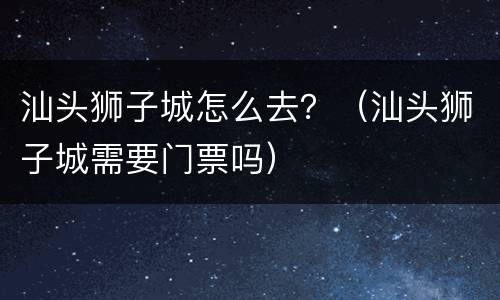 汕头狮子城怎么去？（汕头狮子城需要门票吗）