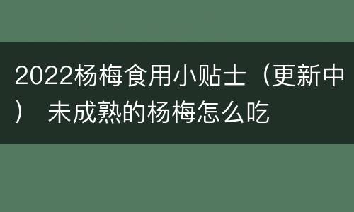 2022杨梅食用小贴士（更新中） 未成熟的杨梅怎么吃