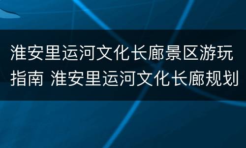 淮安里运河文化长廊景区游玩指南 淮安里运河文化长廊规划建设管理办公室