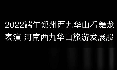2022端午郑州西九华山看舞龙表演 河南西九华山旅游发展股份有限公司
