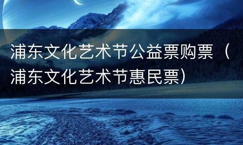 浦东文化艺术节公益票购票（浦东文化艺术节惠民票）