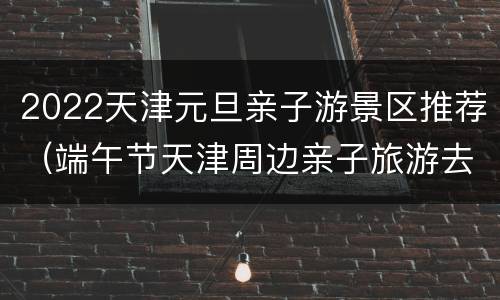 2022天津元旦亲子游景区推荐（端午节天津周边亲子旅游去处）
