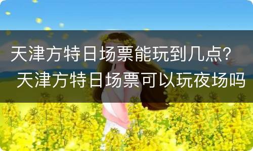 天津方特日场票能玩到几点？ 天津方特日场票可以玩夜场吗