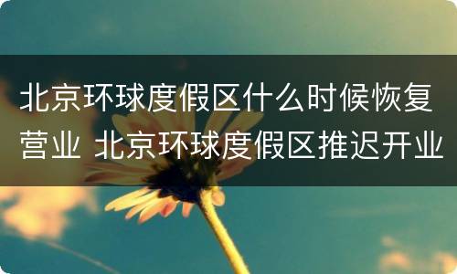 北京环球度假区什么时候恢复营业 北京环球度假区推迟开业