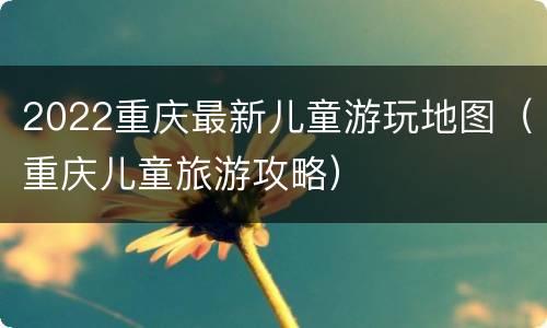 2022重庆最新儿童游玩地图（重庆儿童旅游攻略）