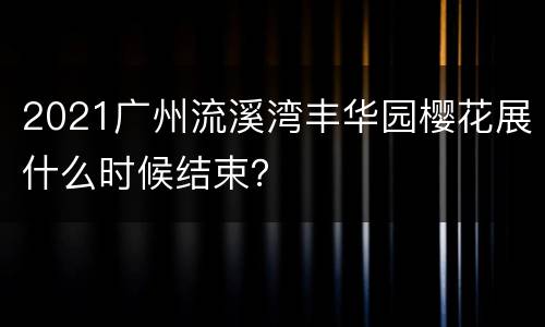 2021广州流溪湾丰华园樱花展什么时候结束？