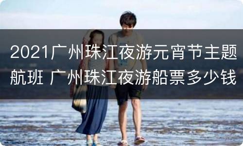 2021广州珠江夜游元宵节主题航班 广州珠江夜游船票多少钱一张