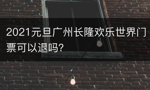 2021元旦广州长隆欢乐世界门票可以退吗？