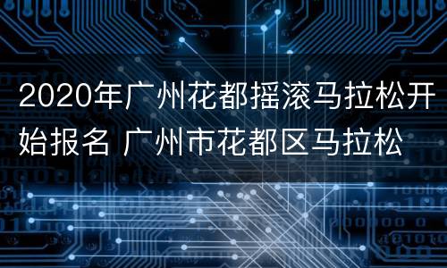 2020年广州花都摇滚马拉松开始报名 广州市花都区马拉松