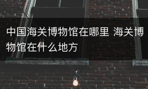 中国海关博物馆在哪里 海关博物馆在什么地方