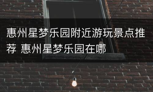 惠州星梦乐园附近游玩景点推荐 惠州星梦乐园在哪
