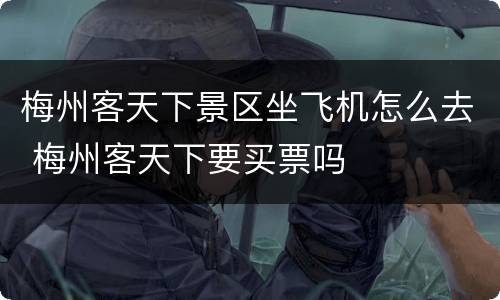 梅州客天下景区坐飞机怎么去 梅州客天下要买票吗