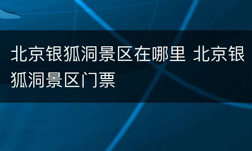 北京银狐洞景区在哪里 北京银狐洞景区门票