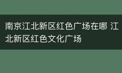 南京江北新区红色广场在哪 江北新区红色文化广场