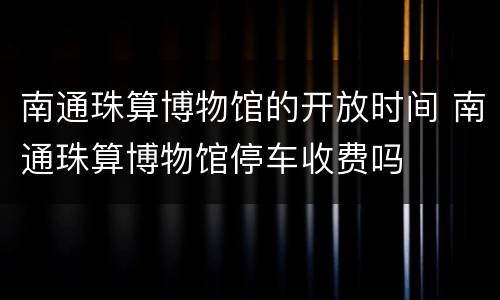 南通珠算博物馆的开放时间 南通珠算博物馆停车收费吗