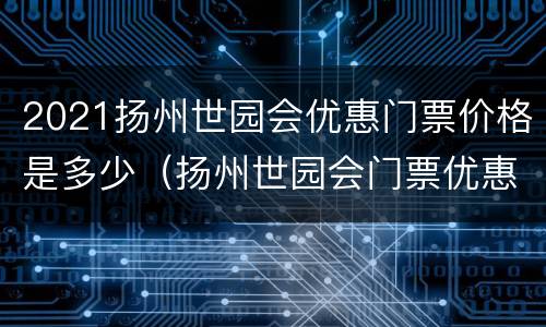 2021扬州世园会优惠门票价格是多少（扬州世园会门票优惠政策）