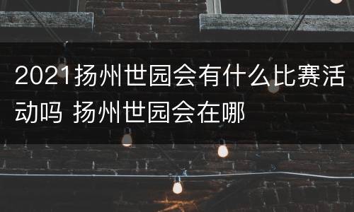 2021扬州世园会有什么比赛活动吗 扬州世园会在哪