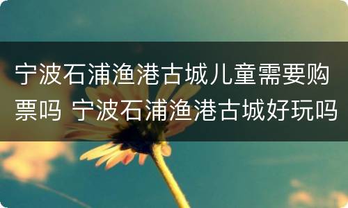 宁波石浦渔港古城儿童需要购票吗 宁波石浦渔港古城好玩吗