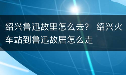 绍兴鲁迅故里怎么去？ 绍兴火车站到鲁迅故居怎么走