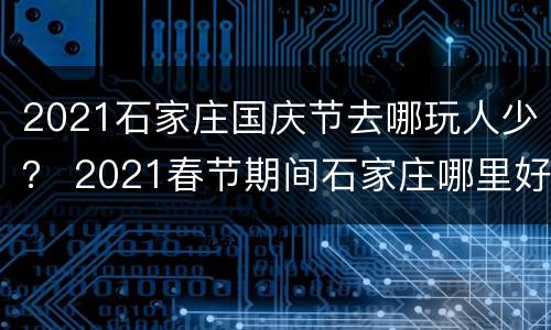 2021石家庄国庆节去哪玩人少？ 2021春节期间石家庄哪里好玩
