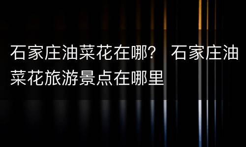 石家庄油菜花在哪？ 石家庄油菜花旅游景点在哪里