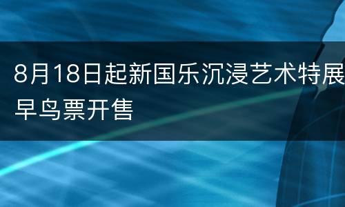 8月18日起新国乐沉浸艺术特展早鸟票开售