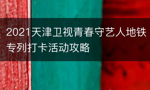 2021天津卫视青春守艺人地铁专列打卡活动攻略