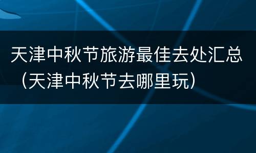 天津中秋节旅游最佳去处汇总（天津中秋节去哪里玩）