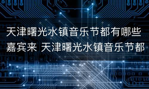 天津曙光水镇音乐节都有哪些嘉宾来 天津曙光水镇音乐节都有哪些嘉宾来过