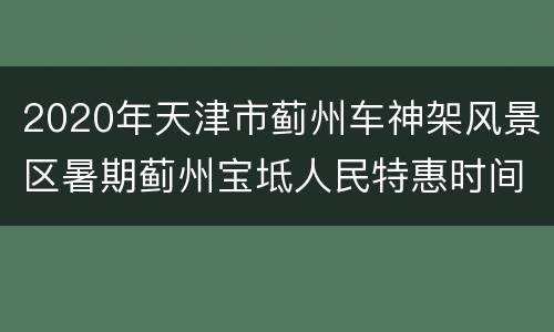 2020年天津市蓟州车神架风景区暑期蓟州宝坻人民特惠时间