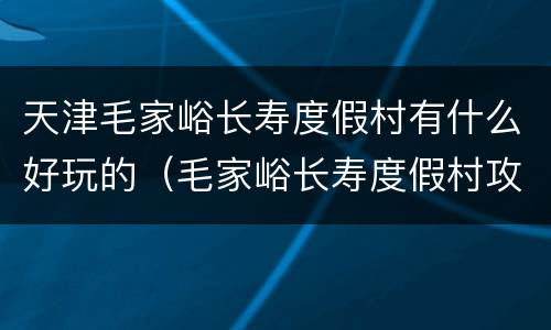 天津毛家峪长寿度假村有什么好玩的（毛家峪长寿度假村攻略）