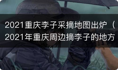 2021重庆李子采摘地图出炉（2021年重庆周边摘李子的地方）