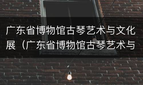 广东省博物馆古琴艺术与文化展（广东省博物馆古琴艺术与文化展厅）