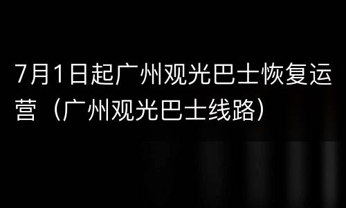 7月1日起广州观光巴士恢复运营（广州观光巴士线路）