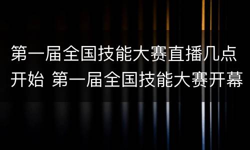 第一届全国技能大赛直播几点开始 第一届全国技能大赛开幕式直播