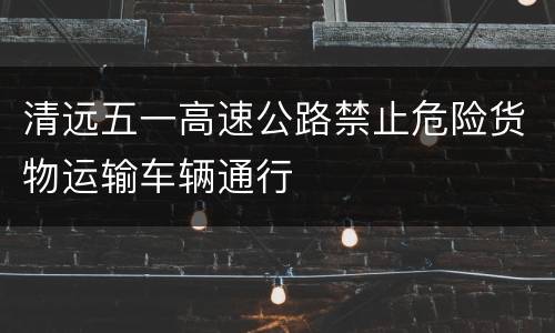 清远五一高速公路禁止危险货物运输车辆通行