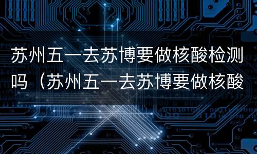苏州五一去苏博要做核酸检测吗（苏州五一去苏博要做核酸检测吗现在）