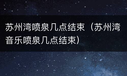 苏州湾喷泉几点结束（苏州湾音乐喷泉几点结束）