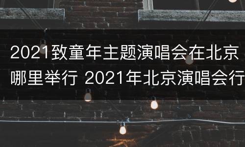 2021致童年主题演唱会在北京哪里举行 2021年北京演唱会行程